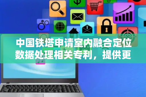 中国铁塔申请室内融合定位数据处理相关专利，提供更稳定、更精准的室内定位效果
