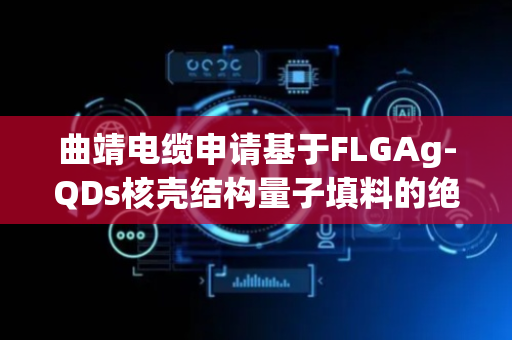 曲靖电缆申请基于FLGAg-QDs核壳结构量子填料的绝缘屏蔽材料及其制备方法专利，提升高频电磁屏蔽性能