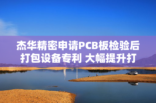 杰华精密申请PCB板检验后打包设备专利 大幅提升打包作业的效率