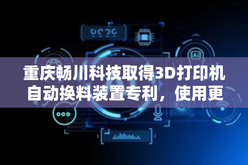 重庆畅川科技取得3D打印机自动换料装置专利，使用更灵活