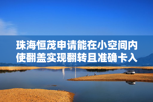珠海恒茂申请能在小空间内使翻盖实现翻转且准确卡入机芯主体的安装和固定结构专利，提供一种能在小空间内使翻盖实现翻转且准确卡入机芯主体的安装和固定结构
