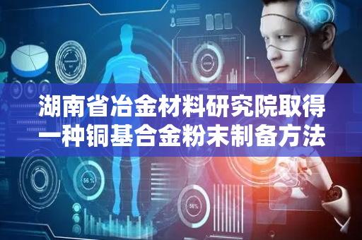 湖南省冶金材料研究院取得一种铜基合金粉末制备方法专利