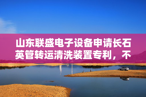 山东联盛电子设备申请长石英管转运清洗装置专利，不会造成长石英管的磕碰、损伤