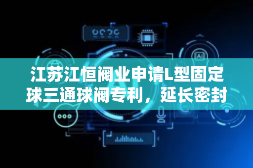江苏江恒阀业申请L型固定球三通球阀专利，延长密封环使用寿命
