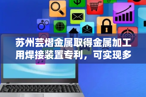 苏州芸熠金属取得金属加工用焊接装置专利，可实现多方位焊接