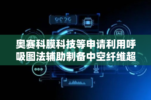 奥赛科膜科技等申请利用呼吸图法辅助制备中空纤维超滤膜专利，获得膜表面高孔隙率的小孔结构