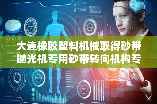 大连橡胶塑料机械取得砂带抛光机专用砂带转向机构专利，提高了螺旋表面的加工精度