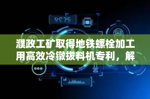 濮政工矿取得地铁螺栓加工用高效冷镦拔料机专利，解决地铁螺栓拔料后多工序问题提高加工效率