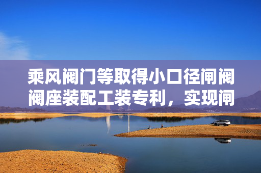乘风阀门等取得小口径闸阀阀座装配工装专利，实现闸板的装配