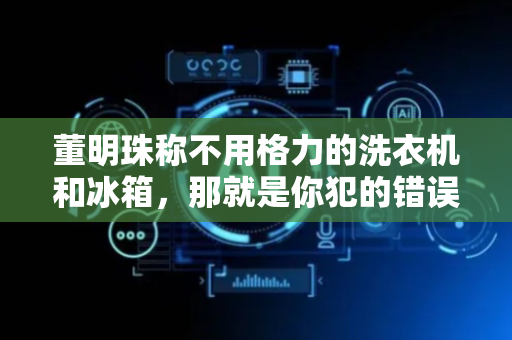 董明珠称不用格力的洗衣机和冰箱，那就是你犯的错误