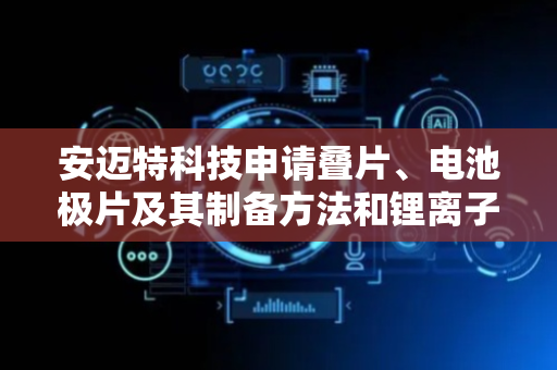 安迈特科技申请叠片、电池极片及其制备方法和锂离子电池专利，提高锂离子电池的电化学性能