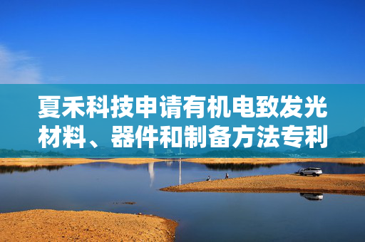 夏禾科技申请有机电致发光材料、器件和制备方法专利，应用于连续蒸镀的有机电致发光器件中能获得稳定的器件性能