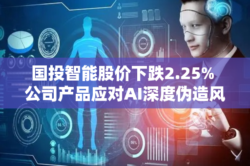 国投智能股价下跌2.25% 公司产品应对AI深度伪造风险