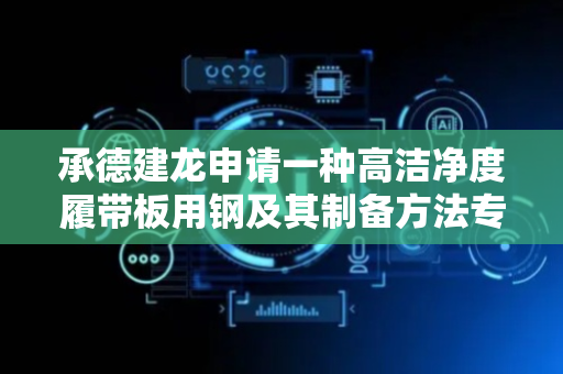 承德建龙申请一种高洁净度履带板用钢及其制备方法专利，极大地提高了履带板的使用寿命