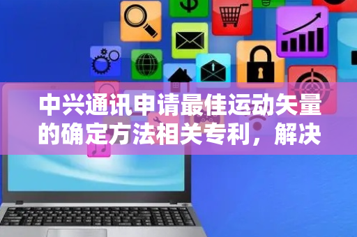 中兴通讯申请最佳运动矢量的确定方法相关专利，解决GPM-MMVD中最佳MV的预测复杂度较高的问题