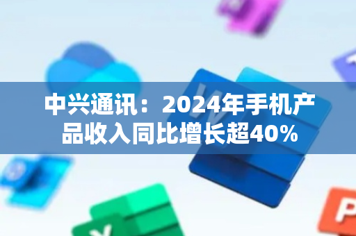中兴通讯：2024年手机产品收入同比增长超40%