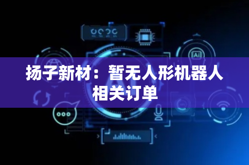 扬子新材：暂无人形机器人相关订单