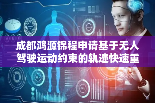 成都鸿源锦程申请基于无人驾驶运动约束的轨迹快速重采样专利，快速进行轨迹重采样
