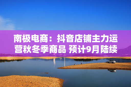 南极电商：抖音店铺主力运营秋冬季商品 预计9月陆续上新