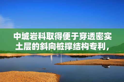 中城岩科取得便于穿透密实土层的斜向桩撑结构专利，利用水刀破开坚硬土层