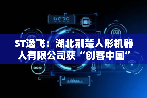 ST逸飞：湖北荆楚人形机器人有限公司获“创客中国”智能仿生机器人中小企业创新创业大赛企业组决赛二等奖