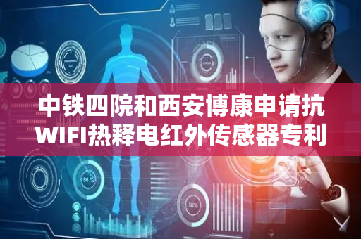 中铁四院和西安博康申请抗WIFI热释电红外传感器专利，对人体热释信号波进行收集同时对WIFI波段进行去除