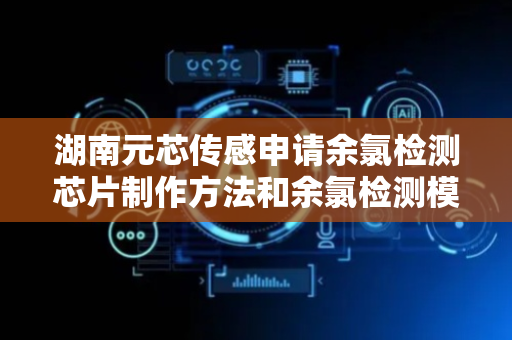 湖南元芯传感申请余氯检测芯片制作方法和余氯检测模块专利，在检测速度、精度、成本控制及设备寿命方面取得显著技术效果