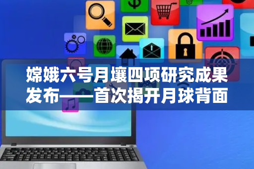 嫦娥六号月壤四项研究成果发布——首次揭开月球背面演化历史