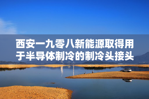 西安一九零八新能源取得用于半导体制冷的制冷头接头专利 可实现循环流动