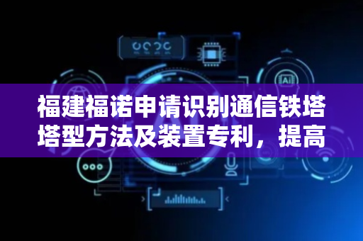 福建福诺申请识别通信铁塔塔型方法及装置专利，提高识别速度同时降低服务器算力要求