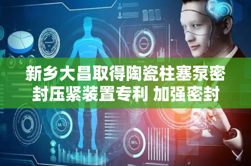 新乡大昌取得陶瓷柱塞泵密封压紧装置专利 加强密封性