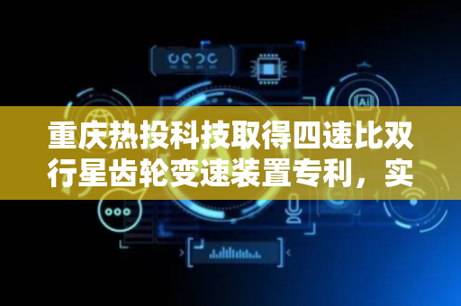 重庆热投科技取得四速比双行星齿轮变速装置专利，实现四个挡位的平稳顺畅换挡过程