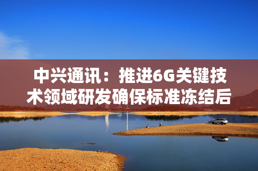 中兴通讯：推进6G关键技术领域研发确保标准冻结后推出产品