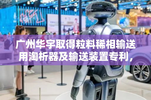 广州华宇取得粒料稀相输送用淘析器及输送装置专利，可对稀相输送粒料中的粉尘和小颗粒进行除杂分离