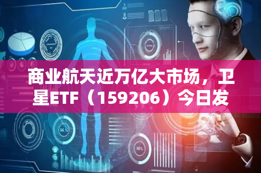 商业航天近万亿大市场，卫星ETF（159206）今日发行