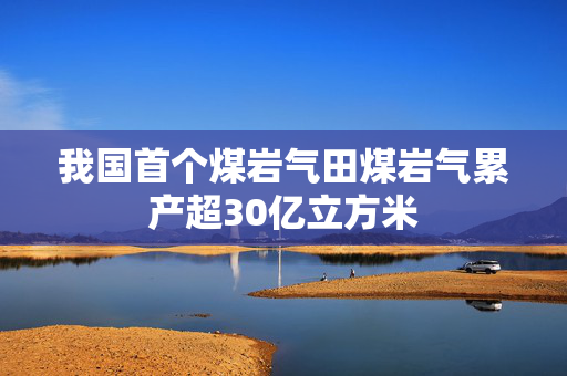 我国首个煤岩气田煤岩气累产超30亿立方米