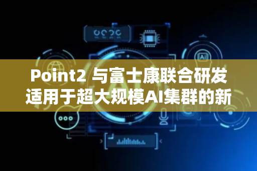 Point2 与富士康联合研发适用于超大规模AI集群的新型互联技术