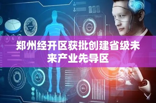 郑州经开区获批创建省级未来产业先导区