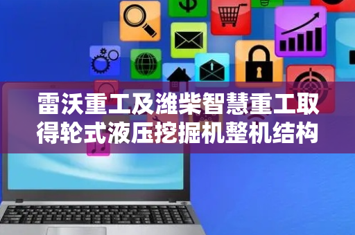 雷沃重工及潍柴智慧重工取得轮式液压挖掘机整机结构专利，实现整机平台通用化