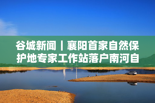 谷城新闻｜襄阳首家自然保护地专家工作站落户南河自然保护区