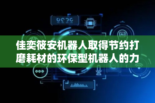 佳奕筱安机器人取得节约打磨耗材的环保型机器人的力控切削控制方法及系统专利