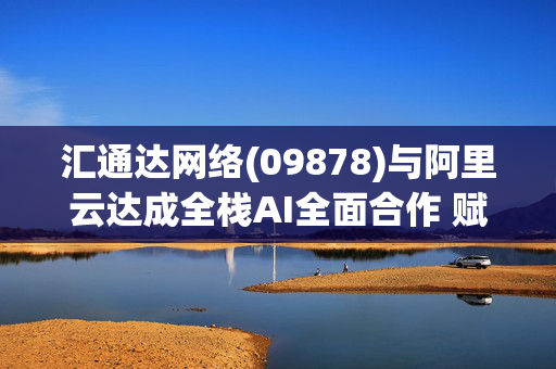 汇通达网络(09878)与阿里云达成全栈AI全面合作 赋能下沉市场数字化转型，共拓“AI+产业”新生态