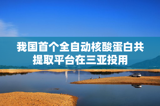 我国首个全自动核酸蛋白共提取平台在三亚投用