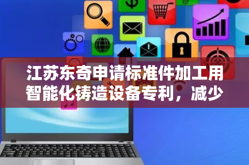 江苏东奇申请标准件加工用智能化铸造设备专利，减少了破碎的工作量
