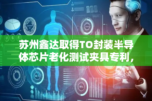 苏州鑫达取得TO封装半导体芯片老化测试夹具专利，可针对不同规格型号芯片达到良好测试目的