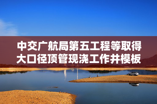 中交广航局第五工程等取得大口径顶管现浇工作井模板浇筑装置专利，大幅度提高施工的安全性