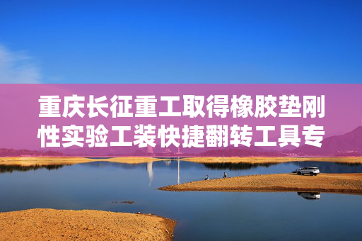 重庆长征重工取得橡胶垫刚性实验工装快捷翻转工具专利，实现工装的便捷安全翻转