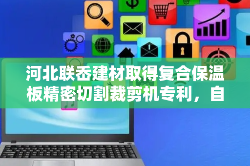 河北联岙建材取得复合保温板精密切割裁剪机专利，自动化完成切割板材任务、减少人力负担