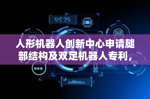 人形机器人创新中心申请腿部结构及双足机器人专利，提高双足机器人灵活性