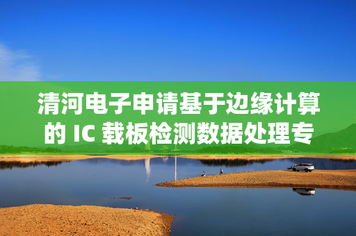 清河电子申请基于边缘计算的 IC 载板检测数据处理专利，自动生成跨模态统一的结构化异常特征表